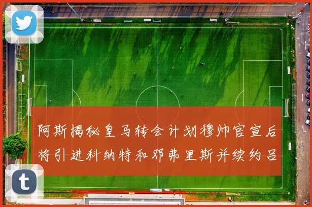 阿斯揭秘皇马转会计划穆帅官宣后将引进科纳特和邓弗里斯并续约吕迪格