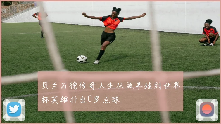 贝兰万德传奇人生从放羊娃到世界杯英雄扑出C罗点球