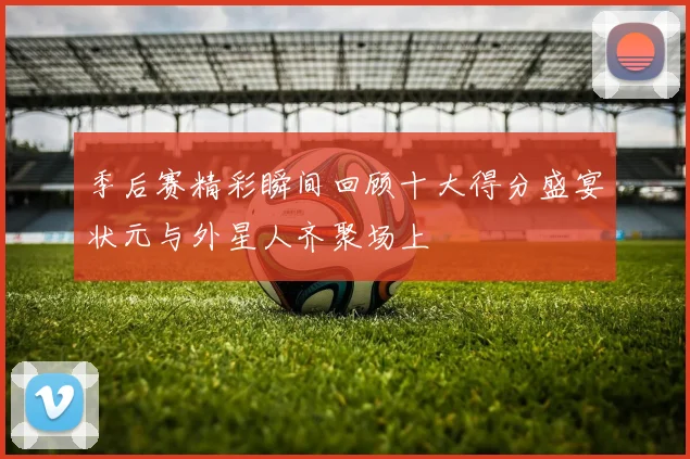 季后赛精彩瞬间回顾十大得分盛宴状元与外星人齐聚场上