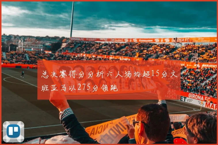 总决赛得分分析六人场均超15分文班亚马以275分领跑